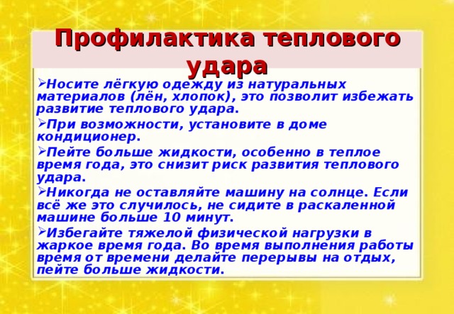 Профилактика теплового удара Носите лёгкую одежду из натуральных материалов (лён, хлопок), это позволит избежать развитие теплового удара. При возможности, установите в доме кондиционер. Пейте больше жидкости, особенно в теплое время года, это снизит риск развития теплового удара. Никогда не оставляйте машину на солнце. Если всё же это случилось, не сидите в раскаленной машине больше 10 минут. Избегайте тяжелой физической нагрузки в жаркое время года. Во время выполнения работы время от времени делайте перерывы на отдых, пейте больше жидкости.  