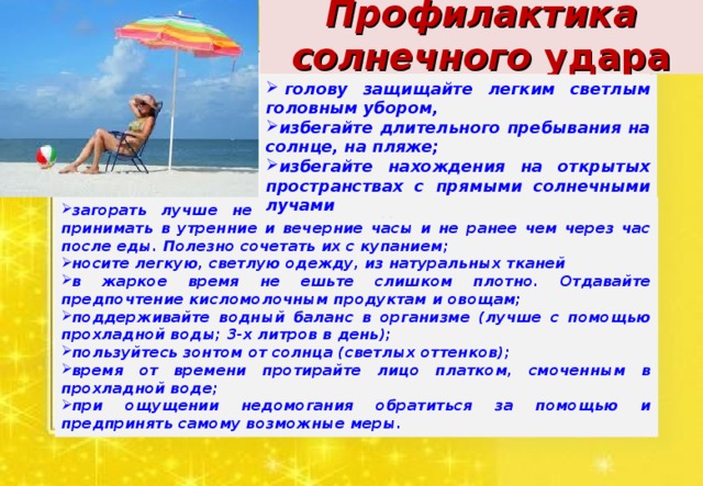 Профилактика солнечного удара   голову защищайте легким светлым головным убором, избегайте длительного пребывания на солнце, на пляже; избегайте нахождения на открытых пространствах с прямыми солнечными лучами загорать лучше не лежа, а в движении, солнечные ванны принимать в утренние и вечерние часы и не ранее чем через час после еды. Полезно сочетать их с купанием; носите легкую, светлую одежду, из натуральных тканей в жаркое время не ешьте слишком плотно. Отдавайте предпочтение кисломолочным продуктам и овощам; поддерживайте водный баланс в организме (лучше с помощью прохладной воды; 3-х литров в день); пользуйтесь зонтом от солнца (светлых оттенков); время от времени протирайте лицо платком, смоченным в прохладной воде; при ощущении недомогания обратиться за помощью и предпринять самому возможные меры. 