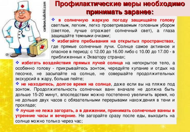 Профилактические меры необходимо принимать заранее:  в солнечную жаркую погоду защищайте голову светлым, легким, легко проветриваемым головным убором (светлое, лучше отражает солнечный свет), а глаза защищайте темными очками;  избегайте пребывания на открытых пространствах , где прямые солнечные лучи. Солнце самое активное и опасное в период: с 12.00 до 16.00 либо с 10.00 до 17.00 - в приближенных к Экватору странах;  избегать воздействия прямых лучей солнца на непокрытое тело, а особенно голову - прикрывайтесь зонтом, чередуйте купание и отдых на песочке, не засыпайте на солнце, не совершайте продолжительных экскурсий в жару, больше пейте;  не находитесь, долгое время на солнце , даже если вы на пляже под зонтом. Продолжительность солнечных ванн вначале не должна быть дольше 15-20 минут, впоследствии можно постепенно увеличить время, но не дольше двух часов с обязательными перерывами нахождения в тени и прохладе;  лучше не лежа загорать, а в движении, принимать солнечные ванны в утренние часы и вечерние. Не загорайте сразу после еды, выходить на солнце можно только через час; 