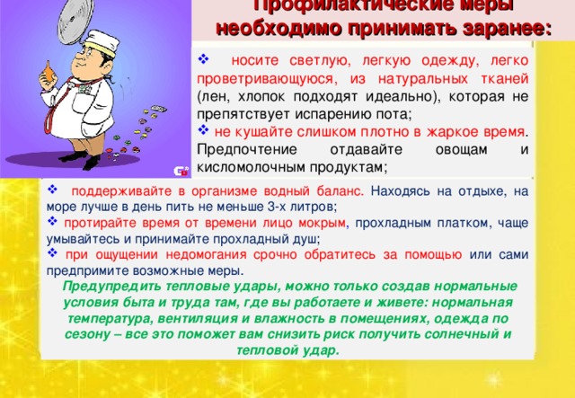 Профилактические меры необходимо принимать заранее:  носите светлую, легкую одежду, легко проветривающуюся, из натуральных тканей (лен, хлопок подходят идеально), которая не препятствует испарению пота;  не кушайте слишком плотно в жаркое время . Предпочтение отдавайте овощам и кисломолочным продуктам;  поддерживайте в организме водный баланс. Находясь на отдыхе, на море лучше в день пить не меньше 3-х литров;  протирайте время от времени лицо мокрым , прохладным платком, чаще умывайтесь и принимайте прохладный душ;  при ощущении недомогания срочно обратитесь за помощью или сами предпримите возможные меры.  Предупредить тепловые удары, можно только создав нормальные условия быта и труда там, где вы работаете и живете: нормальная температура, вентиляция и влажность в помещениях, одежда по сезону – все это поможет вам снизить риск получить солнечный и тепловой удар. 