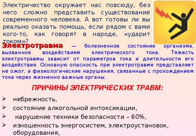 Электричество окружает нас повсюду, без него сложно представить существование современного человека. А вот готовы ли вы реально оказать помощь, если рядом с вами кого-то, как говорят в народе, «ударит током»? Электротравма  — болезненное состояние организма, вызванное воздействием электрического тока. Тяжесть электротравмы зависит от параметров тока и длительности его воздействия. Основную опасность при электротравме представляет не ожог, а физиологические нарушения, связанные с прохождением тока через жизненно важные органы. ПРИЧИНЫ ЭЛЕКТРИЧЕСКИХ ТРАВМ:  небрежность, состояние алкогольной интоксикации,  нарушение техники безопасности – 60%, изношенность энергосистем, электроустановок, оборудования, отсутствие заземления – 40%. 