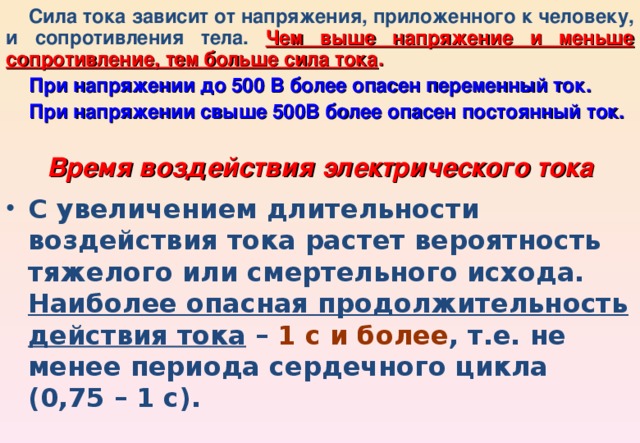 Сила тока зависит от напряжения, приложенного к человеку, и сопротивления тела. Чем выше напряжение и меньше сопротивление, тем больше сила тока . При напряжении до 500 В более опасен переменный ток. При напряжении свыше 500В более опасен постоянный ток. Время воздействия электрического тока С увеличением длительности воздействия тока растет вероятность тяжелого или смертельного исхода. Наиболее опасная продолжительность действия тока – 1 с и более , т.е. не менее периода сердечного цикла (0,75 – 1 с). 