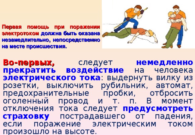 Первая помощь при поражении электротоком  должна быть оказана незамедлительно, непосредственно на месте происшествия. Во-первых, следует немедленно прекратить воздействие на человека электрического тока : выдернуть вилку из розетки, выключить рубильник, автомат, предохранительные пробки, отбросить оголенный провод и т. п. В момент отключения тока следует предусмотреть страховку пострадавшего от падения, если поражение электрическим током произошло на высоте. 