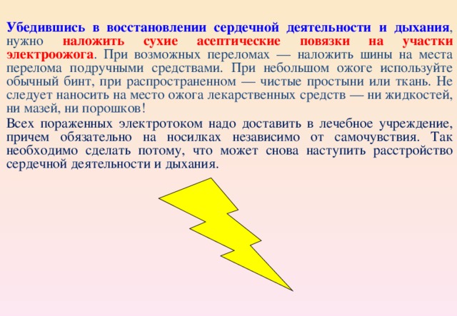 Убедившись в восстановлении сердечной деятельности и дыхания , нужно наложить сухие асептические повязки на участки электроожога . При возможных переломах — наложить шины на места перелома подручными средствами. При небольшом ожоге используйте обычный бинт, при распространенном — чистые простыни или ткань. Не следует наносить на место ожога лекарственных средств — ни жидкостей, ни мазей, ни порошков! Всех пораженных электротоком надо доставить в лечебное учреждение, причем обязательно на носилках независимо от самочувствия. Так необходимо сделать потому, что может снова наступить расстройство сердечной деятельности и дыхания. 