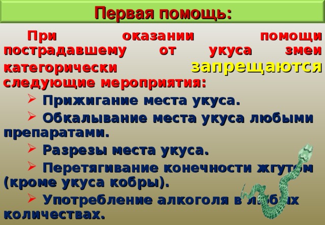Первая помощь: При оказании помощи пострадавшему от укуса змеи категорически запрещаются следующие мероприятия:  Прижигание места укуса.  Обкалывание места укуса любыми препаратами.  Разрезы места укуса.  Перетягивание конечности жгутом (кроме укуса кобры).  Употребление алкоголя в любых количествах. 