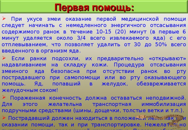 Первая помощь:  При укусе змеи оказание первой медицинской помощи следует начинать с немедленного энергичного отсасывания содержимого ранок в течение 10-15 (20) минут (в первые 6 минут удаляется около 3/4 всего извлекаемого яда) с его отплевыванием, что позволяет удалить от 30 до 50% всего введенного в организм яда.  Если ранки подсохли, их предварительно «открывают» надавливанием на складку кожи. Процедура отсасывания змеиного яда безопасна при отсутствии ранок во рту пострадавшего при самопомощи или во рту оказывающего помощь. Яд, попавший в желудок, обезвреживается желудочным соком!  Пораженная конечность должна оставаться неподвижной. Для этого желательна транспортная иммобилизация подручными средствами (шины, дощечки, толстые ветки и т.п.).  Пострадавший должен находиться в положении лежа как при оказании помощи, так и при транспортировке. Нежелательно пытаться двигать пораженной конечностью. Полезны обильное питье (чай, кофе, бульон). Прием алкоголя в любом виде противопоказан. 