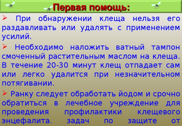 Первая помощь:  При обнаружении клеща нельзя его раздавливать или удалять с применением усилий.  Необходимо наложить ватный тампон смоченный растительным маслом на клеща. В течение 20-30 минут клещ отпадает сам или легко удалится при незначительном потягивании.  Ранку следует обработать йодом и срочно обратиться в лечебное учреждение для проведения профилактики клещевого энцефалита. задач по защите от опасностей. 
