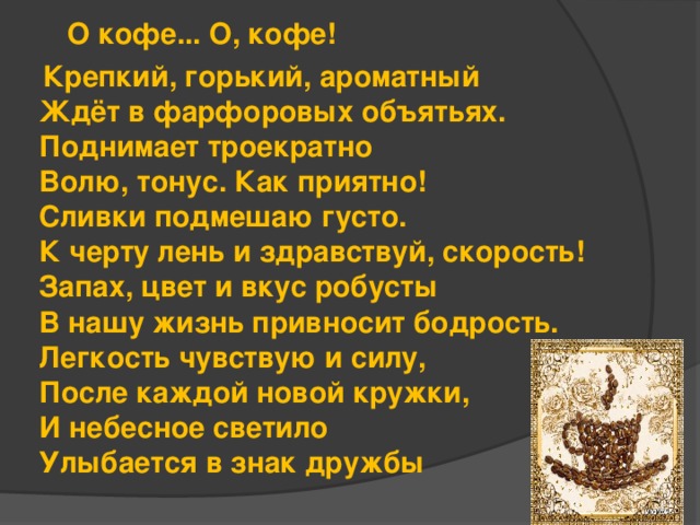   О кофе... О, кофе!  Крепкий, горький, ароматный  Ждёт в фарфоровых объятьях.  Поднимает троекратно  Волю, тонус. Как приятно!  Сливки подмешаю густо.  К черту лень и здравствуй, скорость!  Запах, цвет и вкус робусты  В нашу жизнь привносит бодрость.  Легкость чувствую и силу,  После каждой новой кружки,  И небесное светило  Улыбается в знак дружбы 