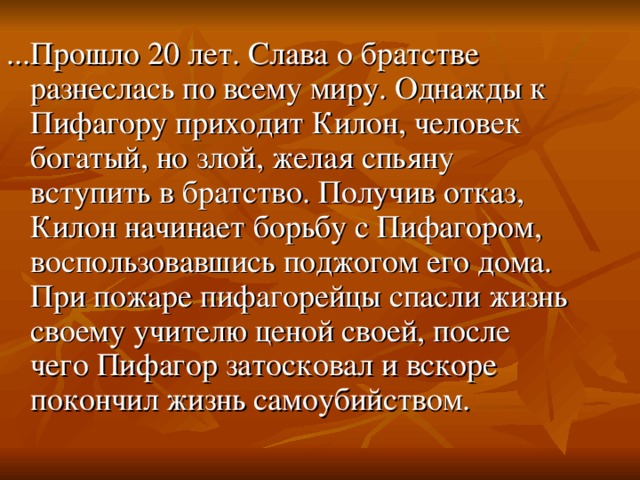 ...Прошло 20 лет. Слава о братстве разнеслась по всему миру. Однажды к Пифагору приходит Килон, человек богатый, но злой, желая спьяну вступить в братство. Получив отказ, Килон начинает борьбу с Пифагором, воспользовавшись поджогом его дома. При пожаре пифагорейцы спасли жизнь своему учителю ценой своей, после чего Пифагор затосковал и вскоре покончил жизнь самоубийством.