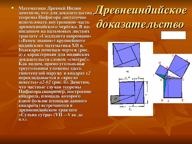 Древнеиндийское доказательство Математики Древней Индии заметили, что для доказательства теоремы Пифагора достаточно использовать внутреннюю часть древнекитайского чертежа. В на­писанном на пальмовых листьях трактате «Сиддханта широмани» («Венец знания») крупнейшего индийского математика XII в. Бхаскары помещен чертеж (рис. а) с характерным для индийских доказательств словом «смотри!». Как видим, прямо-угольньные треугольники уложены здесь гипотенузой наружу и квадрат с 2 перекладывается в «кресло невесты» а2- b 2 (рис. б). Заметим, что частные случаи теоремы Пифагора (например, построение квадрата, площадь которого вдвое больше площади данного квадрата) встречаются в древнеиндийском трактате «Сульва сутра» (VII —V вв. до н.э.). Рис. 4