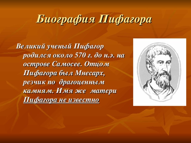 Биография Пифагора Великий ученый Пифагор родился около 570 г. до н.э. на острове Самосее. Отцом Пифагора был Мнесарх, резчик по драгоценным камням. Имя же матери Пифагора не известно