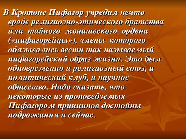 В Кротоне Пифагор учредил нечто вроде религиозно-этического братства или тайного монашеского ордена («пифагорейцы»), члены которого обязывались вести так называемый пифагорейский образ жизни. Это был одновременно и религиозный союз, и политический клуб, и научное общество. Надо сказать, что некоторые из проповедуемых Пифагором принципов достойны подражания и сейчас