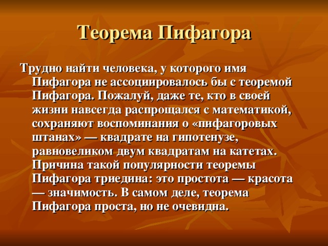 Трудно найти человека, у которого имя Пифагора не ассоциировалось бы с теоремой Пифагора. Пожалуй, даже те, кто в своей жизни навсегда распрощался с математикой, сохраняют воспоминания о «пифагоровых штанах» — квадрате на гипотенузе, равновеликом двум квадратам на катетах. Причина такой популярности теоремы Пифагора триедина: это простота — красота — значимость. В самом деле, теорема Пифагора проста, но не очевидна.