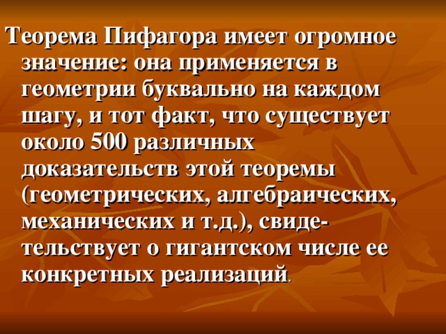 Теорема Пифагора имеет огромное значение: она применяется в геометрии буквально на каждом шагу, и тот факт, что существует около 500 различных доказательств этой теоремы (геометрических, алгебраических, механических и т.д.), свиде­тельствует о гигантском числе ее конкретных реализаций .