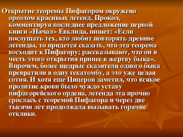 Открытие теоремы Пифагором окружено ореолом красивых легенд. Прокол, комментируя последнее предложение первой книги «Начал» Евклида, пишет: «Если послушать тех, кто любит повторять древние легенды, то придется сказать, что эта теорема восходит к Пифагору; рассказывают, что он в честь этого открытия принес в жертву быка». Впрочем, более щедрые сказители одного быка превратили в одну гекатомбу, а это уже целая сотня. И хотя еще Цицерон заметил, что всякое пролитие крови было чуждо уставу пифагорейского ордена, легенда эта прочно срослась с теоремой Пифагора и через две тысячи лет продолжала вызывать горячие отклики.