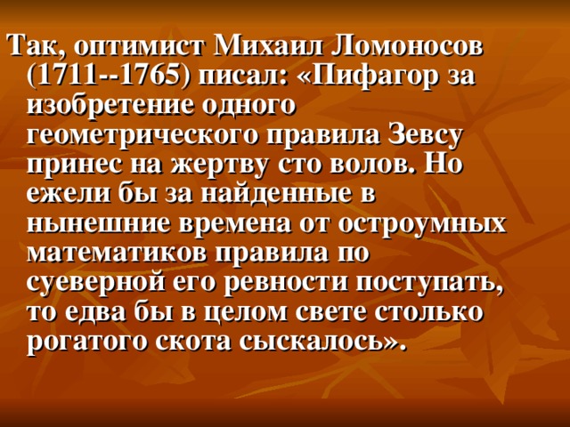 Так, оптимист Михаил Ломоносов (1711--1765) писал: «Пифагор за изобретение одного геометрического правила Зевсу принес на жертву сто волов. Но ежели бы за найденные в нынешние времена от остроумных математиков правила по суеверной его ревности поступать, то едва бы в целом свете столько рогатого скота сыскалось».