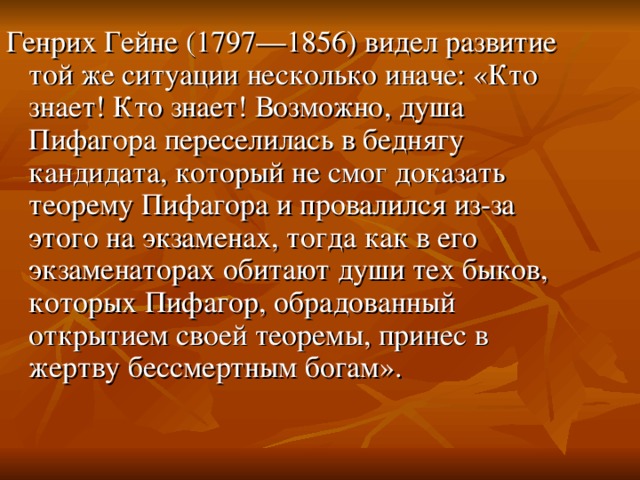 Генрих Гейне (1797—1856) видел развитие той же ситуации несколько иначе: «Кто знает! Кто знает! Возможно, душа Пифагора переселилась в беднягу кандидата, который не смог доказать теорему Пифагора и провалился из-за этого на экзаменах, тогда как в его экзаменаторах обитают души тех быков, которых Пифагор, обрадованный открытием своей теоремы, принес в жертву бессмертным богам».