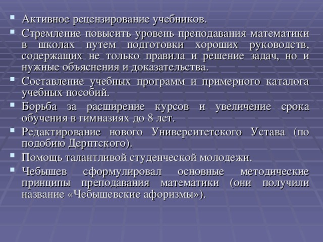 Активное рецензирование учебников. Стремление повысить уровень преподавания математики в школах путем подготовки хороших руководств, содержащих не только правила и решение задач, но и нужные объяснения и доказательства. Составление учебных программ и примерного каталога учебных пособий. Борьба за расширение курсов и увеличение срока обучения в гимназиях до 8 лет. Редактирование нового Университетского Устава (по подобию Дерптского). Помощь талантливой студенческой молодежи. Чебышев сформулировал основные методические принципы преподавания математики (они получили название «Чебышевские афоризмы»).