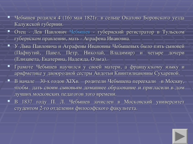 Чебышев родился 4 (16) мая 1821г. в сельце Окатово Боровского уезда Калужской губернии. Отец - Лев Павлович Чебышев - губернский регистратор в Тульском губернском правлении, мать - Аграфена Ивановна. У Льва Павловича и Аграфены Ивановны Чебышевых было пять сыновей (Пафнутий, Павел, Петр, Николай, Владимир) и четыре дочери (Елизавета, Екатерина, Надежда, Ольга). Грамоте Чебышев научился у своей матери, а французскому языку и арифметике у двоюродной сестры Авдотьи Квинтилиановны Сухаревой. В начале 30-х годов XIX в. родители Чебышева переехали в Москву, чтобы дать своим сыновьям домашнее образование и пригласили в дом лучших московских педагогов того времени. В 1837 году П. Л. Чебышев зачислен в Московский университет студентом 2-го отделения философского факультета.