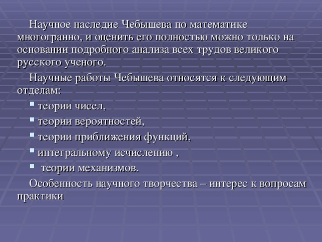 Научное наследие Чебышева по математике многогранно, и оценить его полностью можно только на основании подробного анализа всех трудов великого русского ученого. Научные работы Чебышева относятся к следующим отделам:  теории чисел,  теории вероятностей,  теории приближения функций,  интегральному исчислению ,  теории механизмов. Особенность научного творчества – интерес к вопросам практики