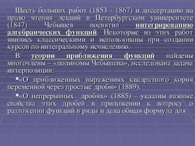 Шесть больших работ (1853 - 1867) и диссертацию на право чтения лекций в Петербургском университете (1847) Чебышев посвятил интегрированию алгебраических функций . Некоторые из этих работ явились классическими и использованы при создании курсов по интегральному исчислению. В теории приближения функций найдены многочлены – «полиномы Чебышева», исследована задача интерполяции: