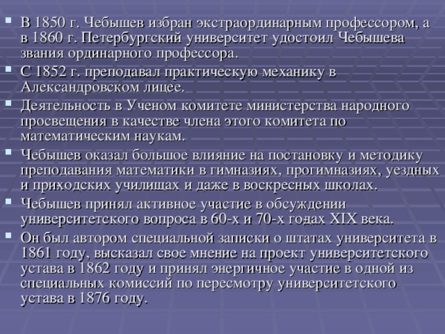 В 1850 г. Чебышев избран экстраординарным профессором, а в 1860 г. Петербургский университет удостоил Чебышева звания ординарного профессора. С 1852 г. преподавал практическую механику в Александровском лицее. Деятельность в Ученом комитете министерства народного просвещения в качестве члена этого комитета по математическим наукам. Чебышев оказал большое влияние на постановку и методику преподавания математики в гимназиях, прогимназиях, уездных и при­ходских училищах и даже в воскресных школах. Чебышев принял активное участие в обсуждении университетского вопроса в 60-х и 70-х го­дах XIX века. Он был автором специальной записки о штатах университета в 1861 году, высказал свое мнение на проект университетского устава в 1862 году и принял энергичное участие в одной из специальных комиссий по пересмотру университетского устава в 1876 году.