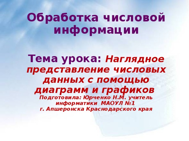 Обработка числовой информации   Тема урока:  Наглядное представление числовых данных с помощью диаграмм и графиков  Подготовила: Юрченко Н.М. учитель информатики МАОУЛ №1  г. Апшеронска Краснодарского края