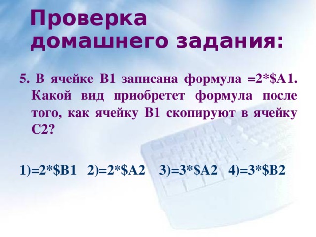 Проверка домашнего задания:  5. В ячейке В1 записана формула =2* $ А1. Какой вид приобретет формула после того, как ячейку В1 скопируют в ячейку С2?   1)=2* $ В1 2)=2* $ А2 3)=3* $ А2 4 )=3* $ В2