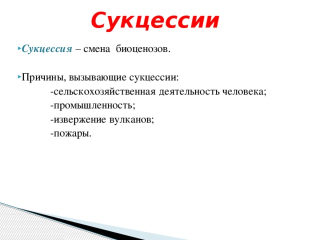 Сукцессии Сукцессия – смена биоценозов. Причины, вызывающие сукцессии:  -сельскохозяйственная деятельность человека;  -промышленность;  -извержение вулканов;  -пожары. 