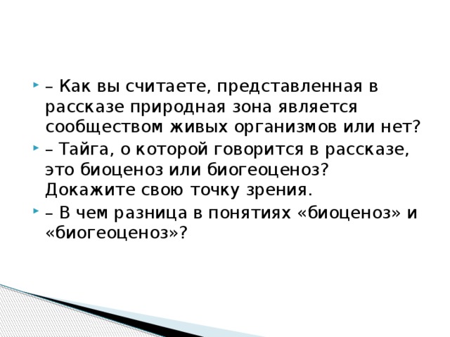 – Как вы считаете, представленная в рассказе природная зона является сообществом живых организмов или нет? – Тайга, о которой говорится в рассказе, это биоценоз или биогеоценоз? Докажите свою точку зрения. – В чем разница в понятиях «биоценоз» и «биогеоценоз»? 