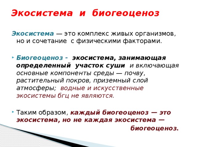 Экосистема и биогеоценоз  Экосистема  — это комплекс живых организмов, но и сочетание с физическими факторами. Биогеоценоз - экосистема, занимающая определенный участок суши и включающая основные компоненты среды — почву, растительный покров, приземный слой атмосферы; водные и искусственные экосистемы бгц не являются. Таким образом, каждый биогеоценоз — это экосистема, но не каждая экосистема —  биогеоценоз. 