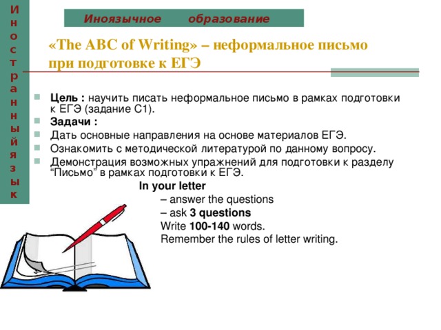 Иностранный язык  Иноязычное образование «The ABC of Writing» – неформальное письмо при подготовке к ЕГЭ  Цель : научить писать неформальное письмо в рамках подготовки к ЕГЭ (задание С1). Задачи : Дать основные направления на основе материалов ЕГЭ. Ознакомить с методической литературой по данному вопросу. Демонстрация возможных упражнений для подготовки к разделу “Письмо” в рамках подготовки к ЕГЭ.  In your letter   – answer the questions  – ask 3 questions   Write 100-140 words.  Remember the rules of letter writing. 