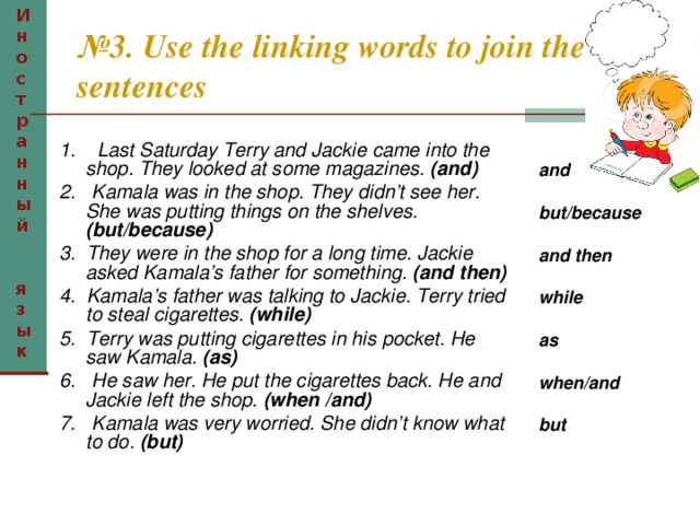 Иностранный  язык № 3. Use the linking words to join the sentences  1. Last Saturday Terry and Jackie came into the shop. They looked at some magazines. (and) 2. Kamala was in the shop. They didn’t see her. She was putting things on the shelves. (but/because) 3. They were in the shop for a long time. Jackie asked Kamala’s father for something. (and then) 4. Kamala’s father was talking to Jackie. Terry tried to steal cigarettes. (while) 5. Terry was putting cigarettes in his pocket. He saw Kamala. (as) 6. He saw her. He put the cigarettes back. He and Jackie left the shop. (when /and) 7. Kamala was very worried. She didn’t know what  to do. (but) and  but/because  and then  while  as  when/and  but 