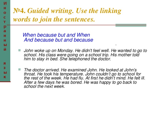 Иностранный  язык № 4. Guided writing. Use the linking words to join the sentences.  When because but and When  And because but and because  John woke up on Monday. He didn’t feel well. He wanted to go to school. His class were going on a school trip. His mother told him to stay in bed. She telephoned the doctor.  The doctor arrived. He examined John. He looked at John’s throat. He took his temperature. John couldn’t go to school for the rest of the week. He had flu. At first he didn’t mind. He felt ill. After a few days he was bored. He was happy to go back to school the next week.  .  