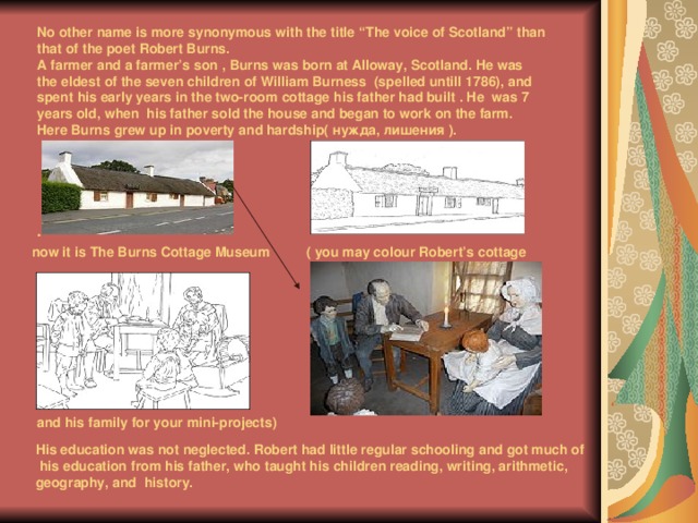 No other name is more synonymous with the title “The voice of Scotland” than that of the poet  Robert Burns.  A farmer and a farmer’s son ,  Burns was born at Alloway, Scotland. He was the eldest of the seven children of William Burness (spelled untill 1786), and spent  his early years in the two-room  cottage his father had built . He was 7 years old, when his father sold the house and began to work on the farm. Here Burns grew up in poverty and hardship( нужда, лишения ) .     . now it is The Burns Cottage Museum ( you may colour Robert’s cottage and his family for your mini-projects) His education was not neglected. Robert had little regular schooling and got much of  his education from his father, who taught his children reading, writing, arithmetic, geography, and history. 