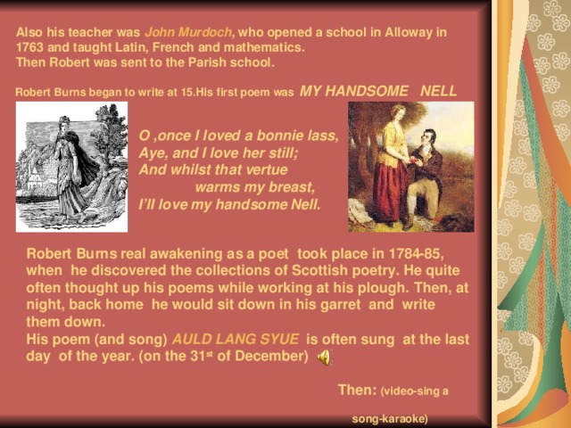  Also his teacher was John Murdoch , who opened a school in Alloway in 1763 and taught Latin, French and mathematics.  Then Robert was sent to the Parish school.    Robert Burns began to write at 15.His first poem was  MY HANDSOME NELL    O ,once I loved a bonnie lass, Aye, and I love her still; And whilst that vertue  warms my breast, I’ll love my handsome Nell. Robert Burns real awakening as a poet took place in 1784-85,  when  he discovered the collections of Scottish poetry. He quite often thought up his poems while working at his plough. Then, at night, back home he would sit down in his garret and write them down. His poem (and song) AULD LANG SYUE  is often sung at the last day of the year. (on the 31 st of December)   Then: (video-sing a  song-karaoke)       song  karaoke)  