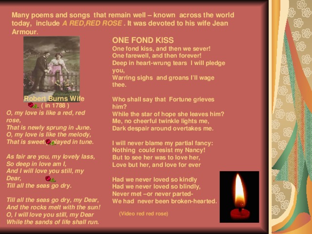 Many poems and songs that remain well – known across the world today, include A RED,RED ROSE . It was devoted to his wife Jean  Armour .  ONE FOND KISS One fond kiss, and then we sever! One farewell, and then forever! Deep in heart-wrung tears I will pledge you, Warring sighs and groans I’ll wage thee.  Who shall say that Fortune grieves him? While the star of hope she leaves him? Me, no cheerful twinkle lights me, Dark despair around overtakes me.  I will never blame my partial fancy: Nothing could resist my Nancy! But to see her was to love her, Love but her, and love for ever  Had we never loved so kindly Had we never loved so blindly, Never met –or never parted- We had never been broken-hearted.    Robert Burns Wife ( in 1788 ) O, my love is like a red, red rose, That is newly sprung in June. O, my love is like the melody, That is sweetly played in tune.  As fair are you, my lovely lass, So deep in love am I, And I will love you still, my Dear, Till all the seas go dry.  Till all the seas go dry, my Dear, And the rocks melt with the sun! O, I will love you still, my Dear While the sands of life shall run.    (Video red red rose)   