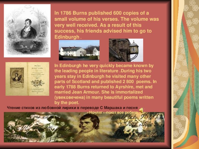  In 1786 Burns published 600 copies of a small volume of his verses. The volume was very well received. As a result of this success, his friends advised him to go to Edinburgh .      In Edinburgh he very quickly became known by the leading people in literature .During his two years stay in Edinburgh he visited many other parts of Scotland and published 2 800 poems. In early 1788 Burns returned to Ayrshire, met and married Jean Armour. She is immortalized ( увековечена) in many beautiful poems written by the poet.    Чтение стихов из любовной лирики в переводе С Маршака и песня  «Ночлег»-поют все ребята. 