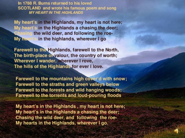  In 1788 R. Burns returned to his loved  SCOTLAND and wrote his famous poem and song   MY HEART IN THE HIGHLANDS My heart’s in the Highlands, my heart is not here; My heart’s in the Highlands a chasing the deer; Chasing the wild deer, and following the roe- My  heart’s in the highlands, wherever I go  Farewell to the Highlands, farewell to the North, The birth-place of valour, the country of worth; Wherever I wander, wherever I rove, The hills of the Highlands for ever I love.  Farewell to the mountains high cover’d with snow; Farewell to the straths and green valleys below Farewell to the forests and wild hanging woods; Farewell to the torrents and loud-pouring floods  My heart’s in the Highlands , my heart is not here; My heart’s in the Highlands a chasing the deer; Chasing the wild deer, and following the roe- My hearts in the Highlands, wherever I go. 