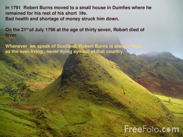 In 1791 Robert Burns moved to a small house in Dumfies where he remained for his rest of his short life. Bad health and shortage of money struck him down.  On the 21 st of July 1796 at the age of thirty seven,  Robert died of fever.   Whenever we speak of Scotland, Robert Burns is always there , as the ever-living , never dying symbol of that country.   