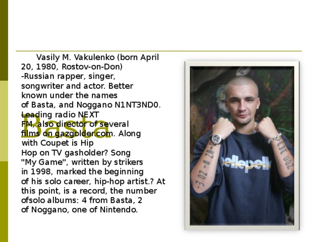           Basta Vasily M. Vakulenko (born April 20, 1980, Rostov-on-Don) -Russian rapper, singer, songwriter and actor. Better known under the names of Basta, and Noggano N1NT3ND0. Leading radio NEXT FM, also director of several films on gazgolder.com. Along with Coupet is Hip Hop on TV gasholder? Song 