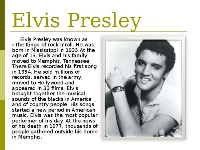 Elvis Presley Elvis Presley was known as «The King» of rock’n’roll. He was born in Mississippi in 1935.At the age of 13, Elvis and his family moved to Memphis, Tennessee. There Elvis recorded his first song in 1954. He sold millions of records, served in the army, moved to Hollywood and appeared in 33 films. Elvis brought together the musical sounds of the blacks in America and of country people. His songs started a new period in American music. Elvis was the most popular performer of his day. At the news of his death in 1977, thousands of people gathered outside his home in Memphis. 