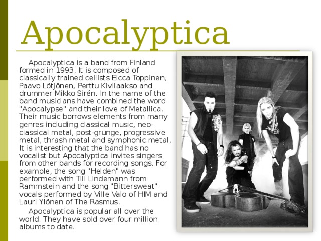 Apocalyptica Apocalyptica is a band from Finland formed in 1993. It is composed of classically trained cellists Eicca Toppinen, Paavo Lötjönen, Perttu Kivilaakso and drummer Mikko Sirén.  In the name of the band musicians have combined the word 