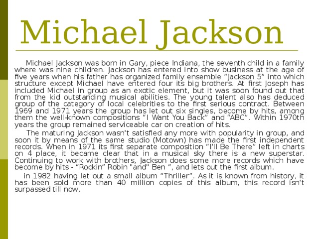 Michael Jackson  Michael Jackson was born in Gary, piece Indiana, the seventh child in a family where was nine children. Jackson has entered into show business at the age of five years when his father has organized family ensemble “Jackson 5” into which structure except Michael have entered four its big brothers. At first Joseph has included Michael in group as an exotic element, but it was soon found out that from the kid outstanding musical abilities. The young talent also has deduced group of the category of local celebrities to the first serious contract. Between 1969 and 1971 years the group has let out six singles, become by hits, among them the well-known compositions “I Want You Back” and “ABC”. Within 1970th years the group remained serviceable car on creation of hits.    The maturing Jackson wasn't satisfied any more with popularity in group, and soon it by means of the same studio (Motown) has made the first independent records. When in 1971 its first separate composition “I'll Be There” left in charts on 4 place, it became clear that in a musical sky there is a new superstar. Continuing to work with brothers, Jackson does some more records which have become by hits - “Rockin” Robin 