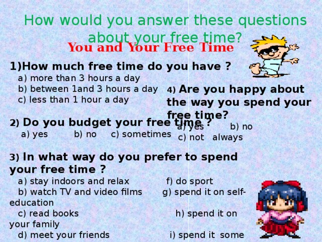 How would you answer these questions about your free time? You and Your Free Time 1)How much free time do you have ?  a) more than 3 hours a day  b) between 1and 3 hours a day  c) less than 1 hour a day  2) Do you budget your free time ?  a) yes b) no c) sometimes  3) In what way do you prefer to spend your free time ?  a) stay indoors and relax f) do sport  b) watch TV and video films g) spend it on self-education  c) read books h) spend it on your family  d) meet your friends i) spend it some other way  e) travel 4) Are you happy about the way you spend your free time?  a) yes b) no  c) not always 