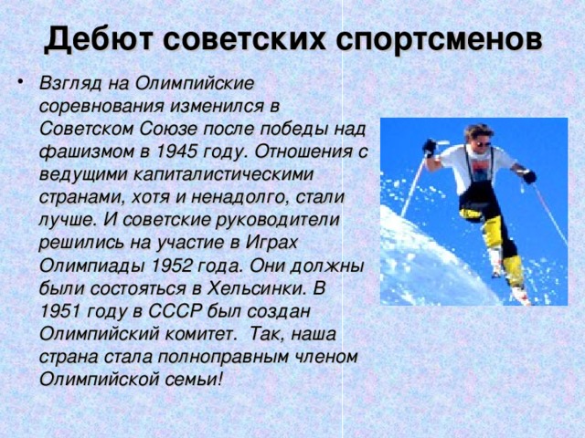 Дебют советских спортсменов Взгляд на Олимпийские соревнования изменился в Советском Союзе после победы над фашизмом в 1945 году. Отношения с ведущими капиталистическими странами, хотя и ненадолго, стали лучше. И советские руководители решились на участие в Играх Олимпиады 1952 года. Они должны были состояться в Хельсинки. В 1951 году в СССР был создан Олимпийский комитет. Так, наша страна стала полноправным членом Олимпийской семьи! 