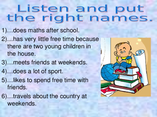 1)…does maths after school. 2)…has very little free time because there are two young children in the house. 3)…meets friends at weekends. 4)…does a lot of sport. 5)…likes to spend free time with friends. 6)…travels about the country at weekends. 