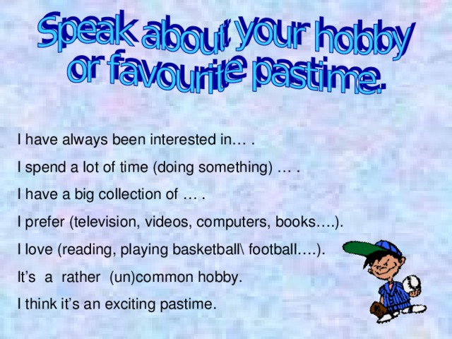 I have always been interested in… . I spend a lot of time (doing something) … . I have a big collection of … . I prefer (television, videos, computers, books….). I love (reading, playing basketball\ football….). It’s a rather (un)common hobby. I think it’s an exciting pastime. 