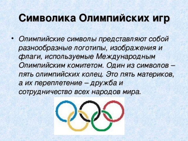 Символика Олимпийских игр Олимпийские символы представляют собой разнообразные логотипы, изображения и флаги, используемые Международным Олимпийским комитетом. Один из символов – пять олимпийских колец. Это пять материков, а их переплетение – дружба и сотрудничество всех народов мира. 