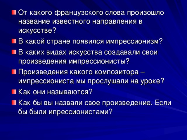 От какого французского слова произошло название известного направления в искусстве? В какой стране появился импрессионизм? В каких видах искусства создавали свои произведения импрессионисты? Произведения какого композитора – импрессиониста мы прослушали на уроке? Как они называются? Как бы вы назвали свое произведение. Если бы были ипрессионистами? 